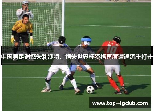 中国男足遗憾失利沙特，错失世界杯资格再度遭遇沉重打击